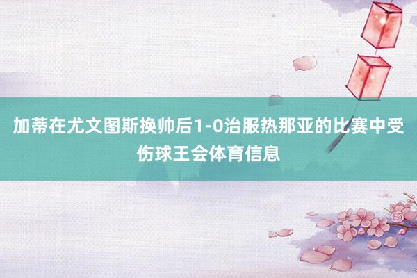 加蒂在尤文图斯换帅后1-0治服热那亚的比赛中受伤球王会体育信息