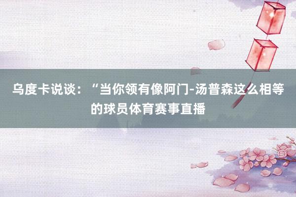 乌度卡说谈：“当你领有像阿门-汤普森这么相等的球员体育赛事直播