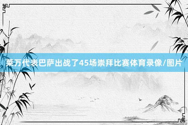 莱万代表巴萨出战了45场崇拜比赛体育录像/图片