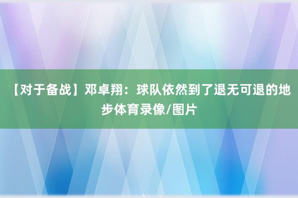 【对于备战】邓卓翔：球队依然到了退无可退的地步体育录像/图片