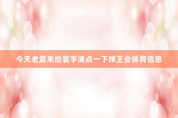 今天老震来给寰宇清点一下球王会体育信息