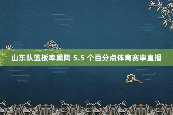 山东队篮板率熏陶 5.5 个百分点体育赛事直播
