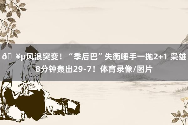 🥵风浪突变！“季后巴”失衡唾手一抛2+1 枭雄8分钟轰出29-7！体育录像/图片