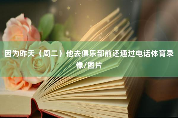 因为昨天（周二）他去俱乐部前还通过电话体育录像/图片