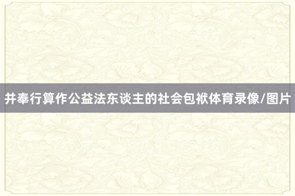 并奉行算作公益法东谈主的社会包袱体育录像/图片