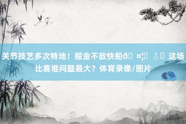 关节技艺多次特地！掘金不敌快船🤦‍♂️这场比赛谁问题最大？体育录像/图片