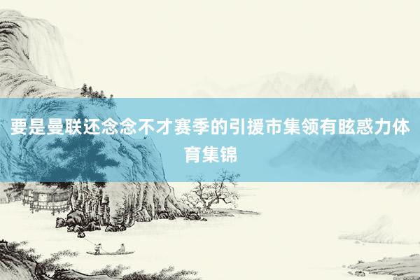 要是曼联还念念不才赛季的引援市集领有眩惑力体育集锦