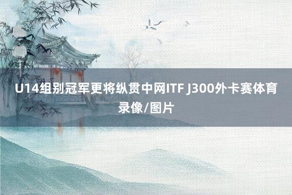 U14组别冠军更将纵贯中网ITF J300外卡赛体育录像/图片