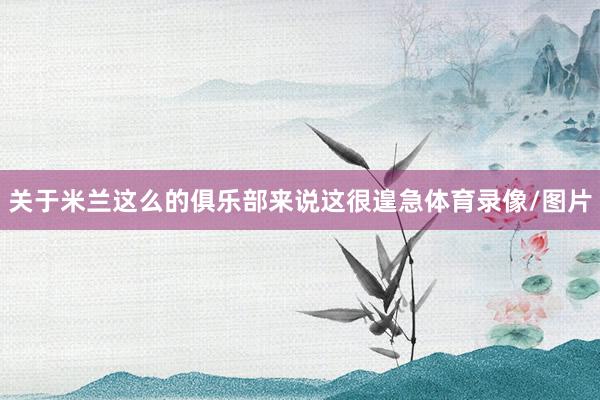 关于米兰这么的俱乐部来说这很遑急体育录像/图片