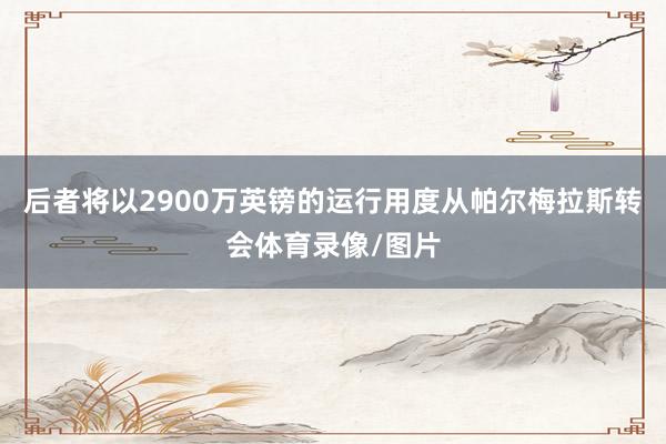 后者将以2900万英镑的运行用度从帕尔梅拉斯转会体育录像/图片