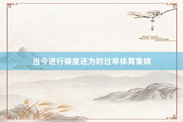 当今进行猜度还为时过早体育集锦