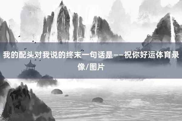 我的配头对我说的终末一句话是——祝你好运体育录像/图片