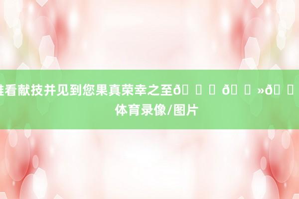 不雅看献技并见到您果真荣幸之至🙏🏻💙”    体育录像/图片