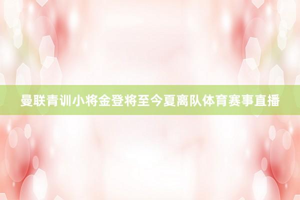 曼联青训小将金登将至今夏离队体育赛事直播