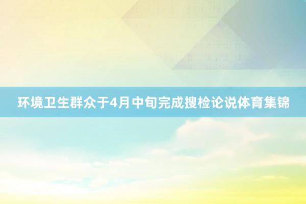 环境卫生群众于4月中旬完成搜检论说体育集锦