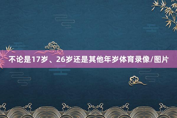 不论是17岁、26岁还是其他年岁体育录像/图片