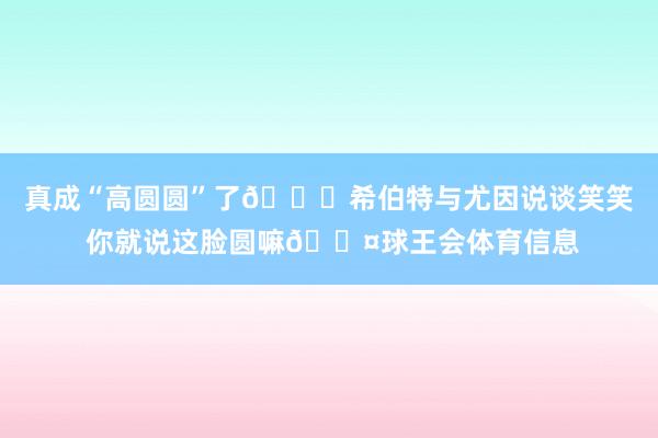 真成“高圆圆”了😂希伯特与尤因说谈笑笑 你就说这脸圆嘛🟤球王会体育信息