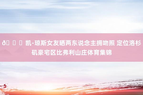 😍凯-琼斯女友晒两东说念主拥吻照 定位洛杉矶豪宅区比弗利山庄体育集锦