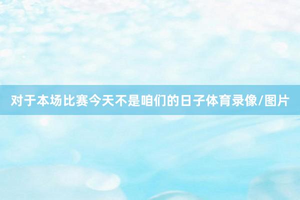 对于本场比赛今天不是咱们的日子体育录像/图片
