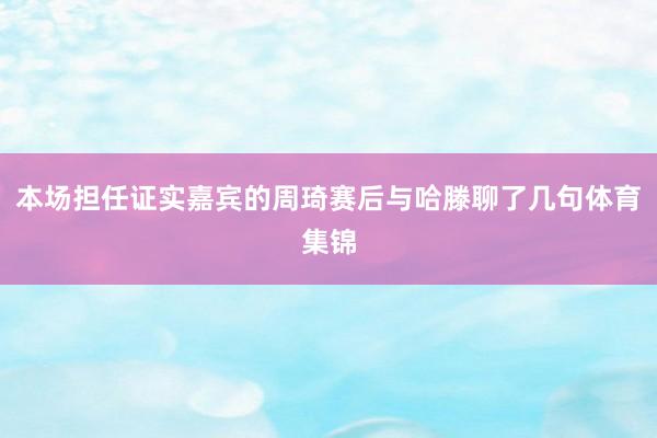本场担任证实嘉宾的周琦赛后与哈滕聊了几句体育集锦