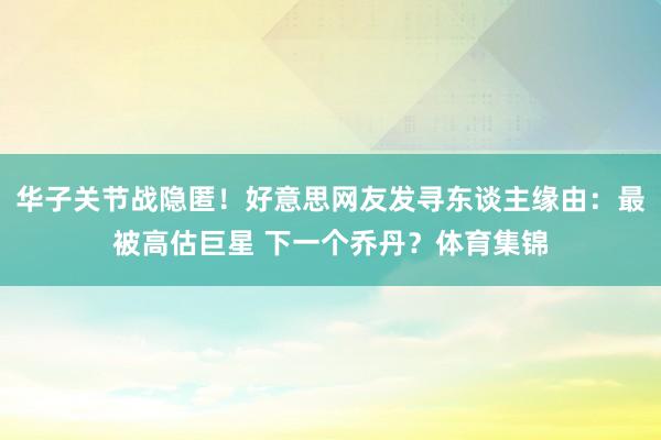 华子关节战隐匿！好意思网友发寻东谈主缘由：最被高估巨星 下一个乔丹？体育集锦