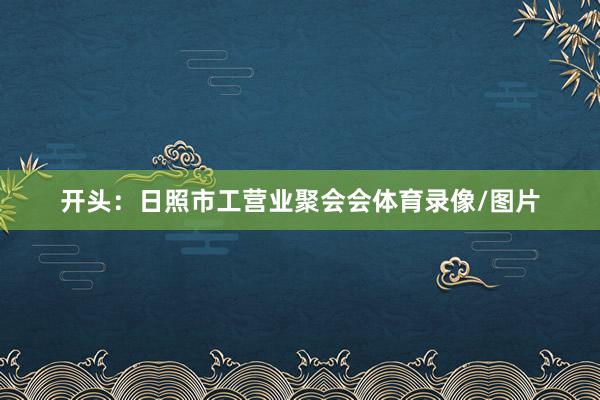 开头：日照市工营业聚会会体育录像/图片