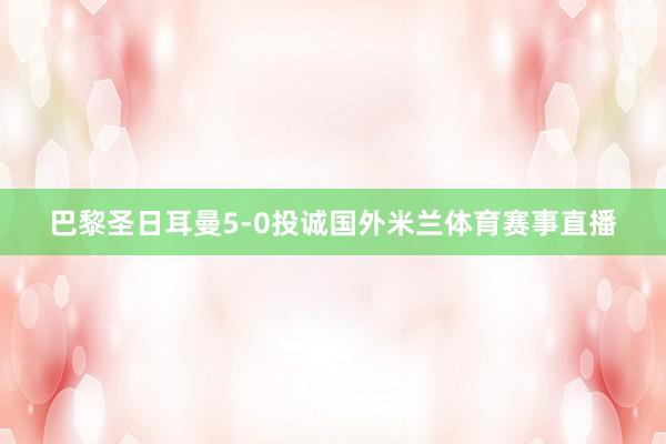 巴黎圣日耳曼5-0投诚国外米兰体育赛事直播