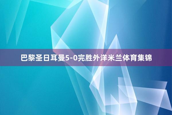 巴黎圣日耳曼5-0完胜外洋米兰体育集锦