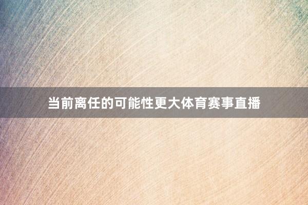 当前离任的可能性更大体育赛事直播