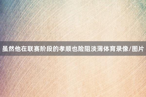 虽然他在联赛阶段的孝顺也险阻淡薄体育录像/图片