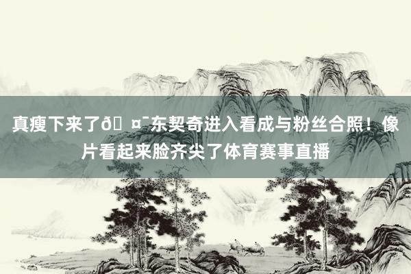 真瘦下来了🤯东契奇进入看成与粉丝合照！像片看起来脸齐尖了体育赛事直播