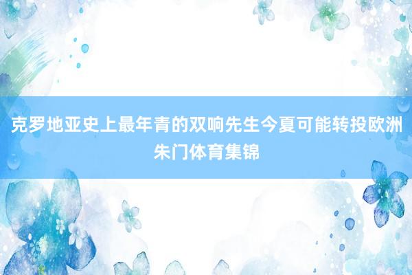克罗地亚史上最年青的双响先生今夏可能转投欧洲朱门体育集锦
