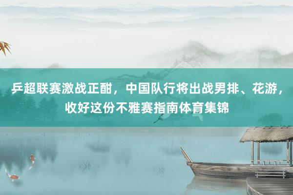 乒超联赛激战正酣，中国队行将出战男排、花游，收好这份不雅赛指南体育集锦