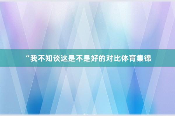 “我不知谈这是不是好的对比体育集锦
