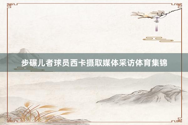 步碾儿者球员西卡摄取媒体采访体育集锦