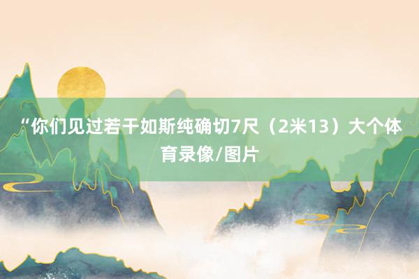 “你们见过若干如斯纯确切7尺（2米13）大个体育录像/图片
