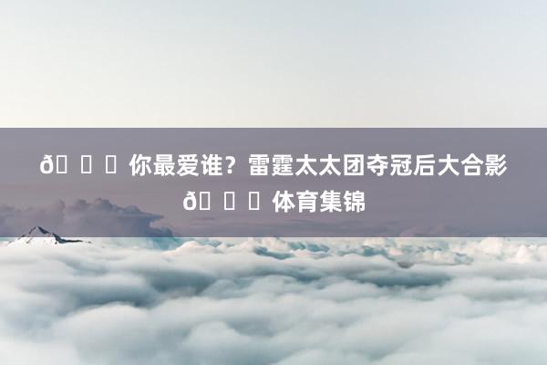 🍑你最爱谁？雷霆太太团夺冠后大合影😚体育集锦