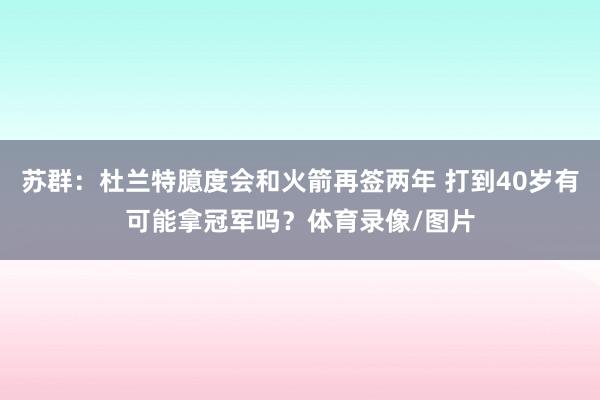 苏群：杜兰特臆度会和火箭再签两年 打到40岁有可能拿冠军吗？体育录像/图片
