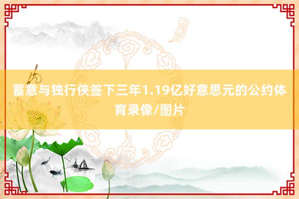 蓄意与独行侠签下三年1.19亿好意思元的公约体育录像/图片