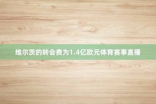 维尔茨的转会费为1.4亿欧元体育赛事直播