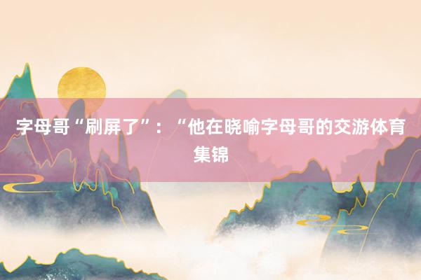 字母哥“刷屏了”：“他在晓喻字母哥的交游体育集锦