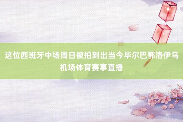 这位西班牙中场周日被拍到出当今毕尔巴鄂洛伊乌机场体育赛事直播