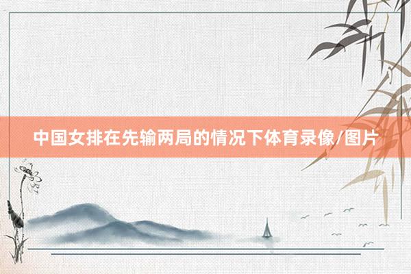 中国女排在先输两局的情况下体育录像/图片