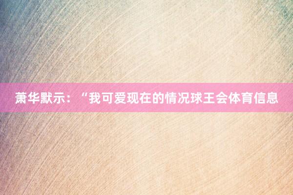 萧华默示：“我可爱现在的情况球王会体育信息