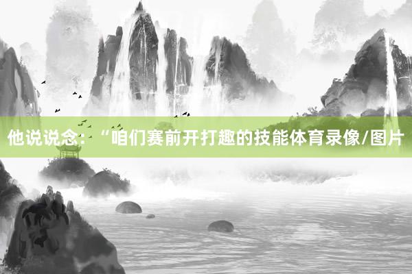 他说说念：“咱们赛前开打趣的技能体育录像/图片