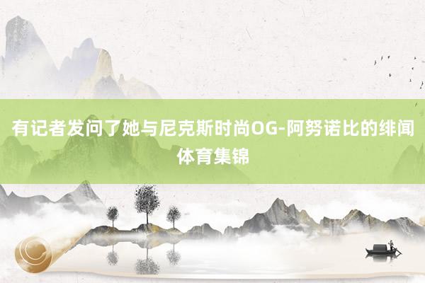 有记者发问了她与尼克斯时尚OG-阿努诺比的绯闻体育集锦