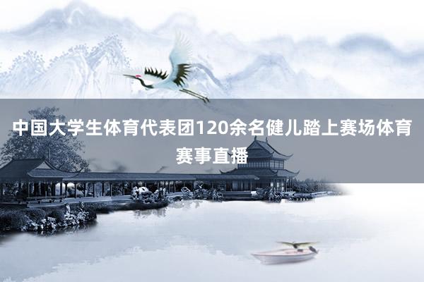 中国大学生体育代表团120余名健儿踏上赛场体育赛事直播
