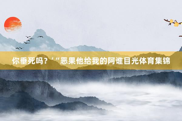 你垂死吗？’“恶果他给我的阿谁目光体育集锦