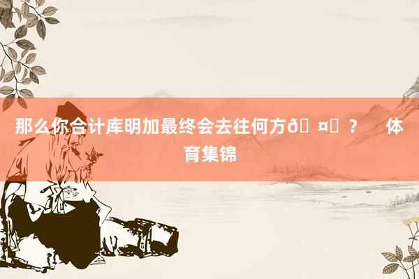 那么你合计库明加最终会去往何方🤔？    体育集锦