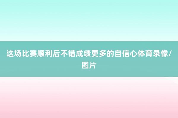 这场比赛顺利后不错成绩更多的自信心体育录像/图片